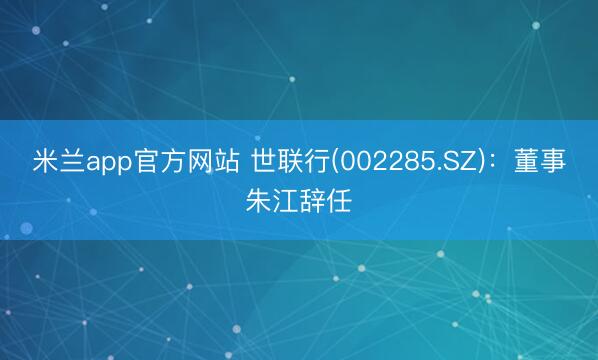 米兰app官方网站 世联行(002285.SZ)：董事朱江辞任