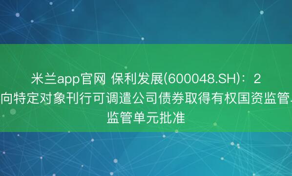 米兰app官网 保利发展(600048.SH)：2025年度向特定对象刊行可调遣公司债券取得有权国资监管单元批准