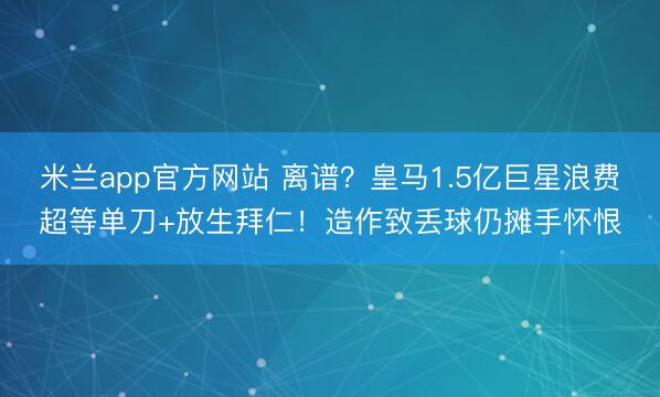 米兰app官方网站 离谱？皇马1.5亿巨星浪费超等单刀+放生拜仁！造作致丢球仍摊手怀恨