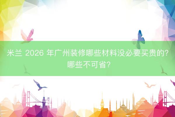 米兰 2026 年广州装修哪些材料没必要买贵的? 哪些不可省?