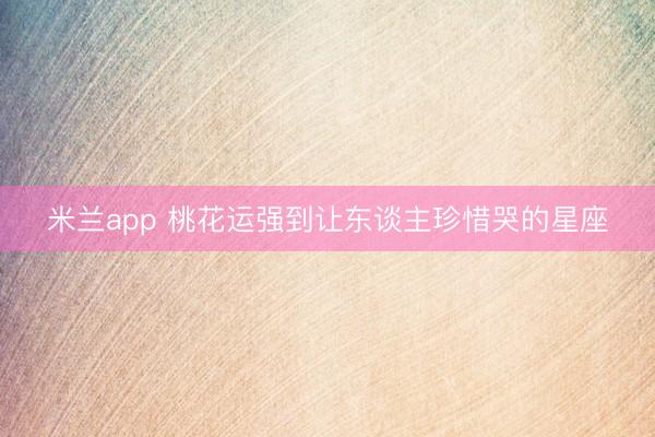米兰app 桃花运强到让东谈主珍惜哭的星座