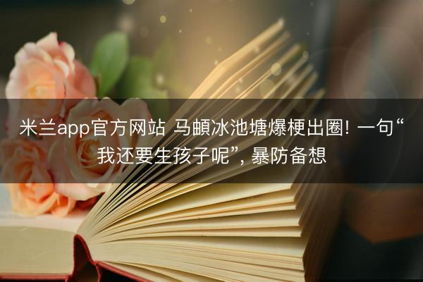 米兰app官方网站 马頔冰池塘爆梗出圈! 一句“我还要生孩子呢”, 暴防备想