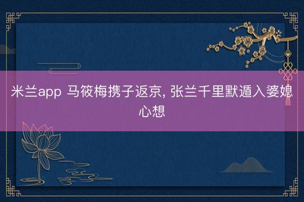 米兰app 马筱梅携子返京, 张兰千里默遁入婆媳心想