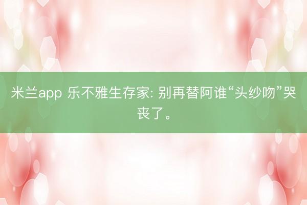 米兰app 乐不雅生存家: 别再替阿谁“头纱吻”哭丧了。