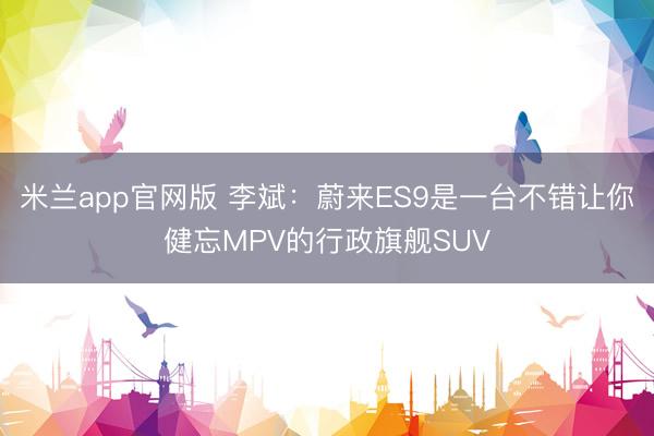 米兰app官网版 李斌:蔚来ES9是一台不错让你健忘MPV的行政旗舰SUV