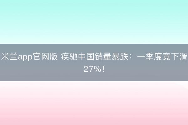 米兰app官网版 疾驰中国销量暴跌：一季度竟下滑27%！