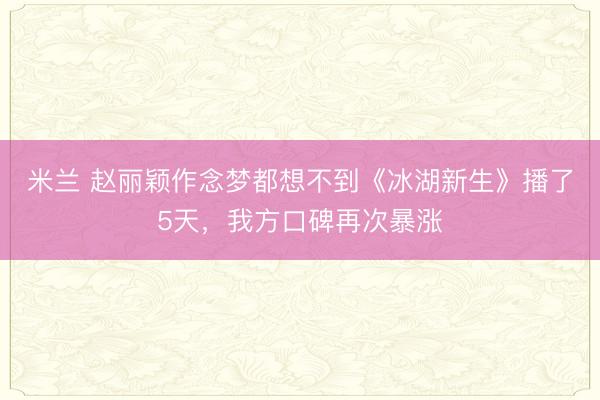 米兰 赵丽颖作念梦都想不到《冰湖新生》播了5天,我方口碑再次暴涨