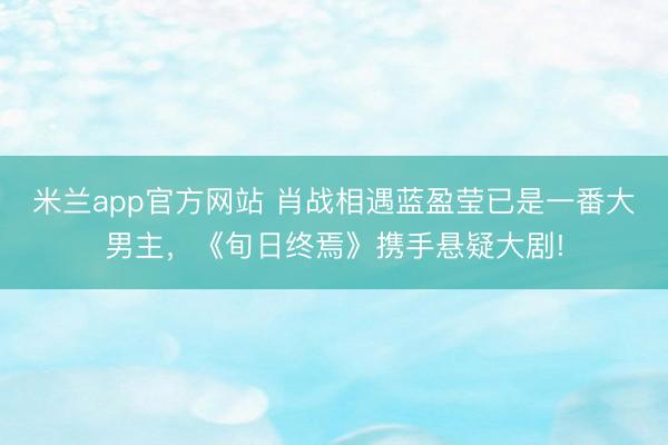 米兰app官方网站 肖战相遇蓝盈莹已是一番大男主，《旬日终焉》携手悬疑大剧!