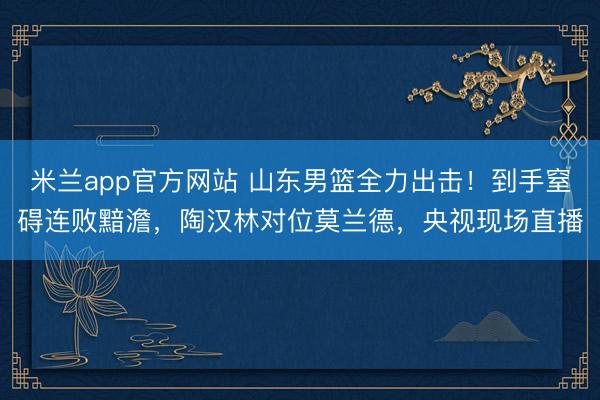 米兰app官方网站 山东男篮全力出击!到手窒碍连败黯澹,陶汉林对位莫兰德,央视现场直播