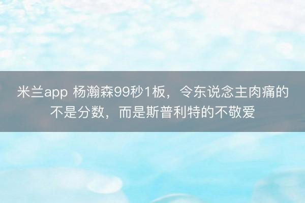 米兰app 杨瀚森99秒1板，令东说念主肉痛的不是分数，而是斯普利特的不敬爱