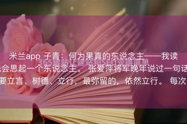 米兰app 子青：何为果真的东说念主——我读彭德怀 这些年，我不绝会思起一个东说念主。 张爱萍将军晚年说过一句话：东说念主这一世，要立言、树德、立行，最弥留的，依然立行。 每次看到这句话，我就思到彭老总。 许多老兵，晚年拿起...