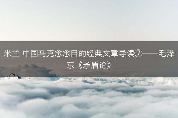 米兰 中国马克念念目的经典文章导读⑦——毛泽东《矛盾论》