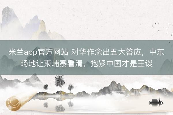 米兰app官方网站 对华作念出五大答应，中东场地让柬埔寨看清，抱紧中国才是王谈