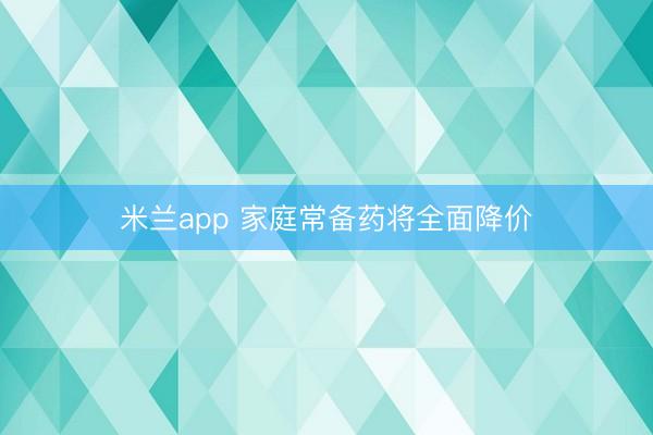 米兰app 家庭常备药将全面降价
