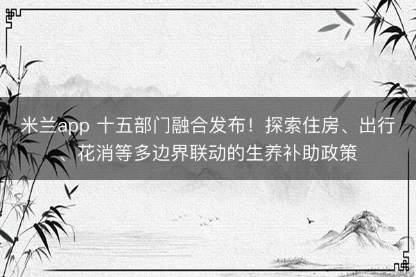 米兰app 十五部门融合发布！探索住房、出行、花消等多边界联动的生养补助政策