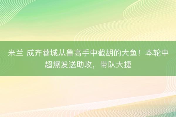 米兰 成齐蓉城从鲁高手中截胡的大鱼！本轮中超爆发送助攻，带队大捷