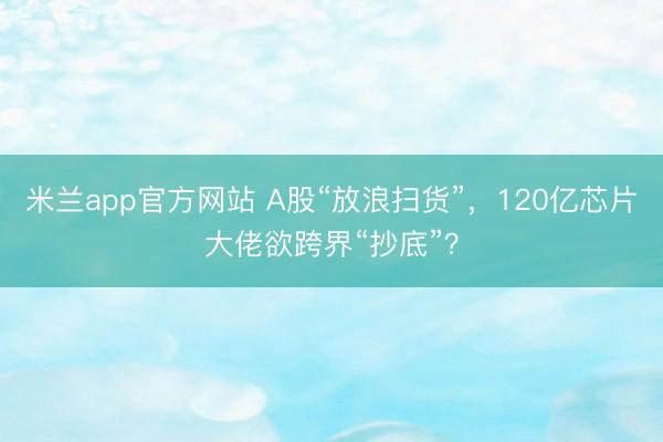 米兰app官方网站 A股“放浪扫货”，120亿芯片大佬欲跨界“抄底”？