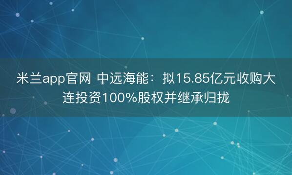 米兰app官网 中远海能：拟15.85亿元收购大连投资100%股权并继承归拢