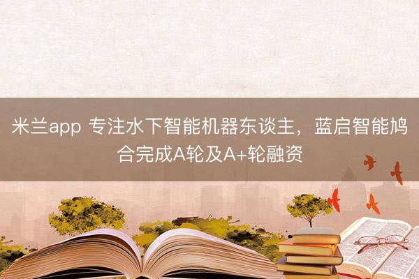 米兰app 专注水下智能机器东谈主，蓝启智能鸠合完成A轮及A+轮融资