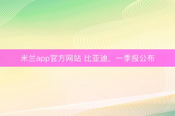 米兰app官方网站 比亚迪，一季报公布