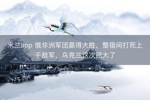 米兰app 俄非洲军团赢得大胜，整宿间打死上千敌军，乌克兰这次赔大了