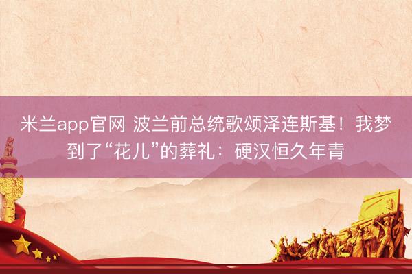 米兰app官网 波兰前总统歌颂泽连斯基！我梦到了“花儿”的葬礼：硬汉恒久年青