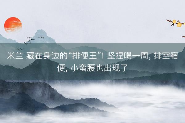 米兰 藏在身边的“排便王”! 坚捏喝一周， 排空宿便， 小蛮腰也出现了