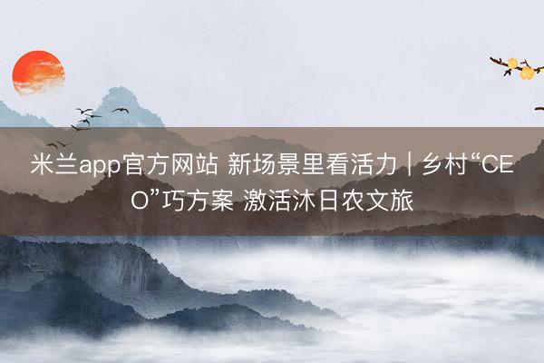米兰app官方网站 新场景里看活力 | 乡村“CEO”巧方案 激活沐日农文旅
