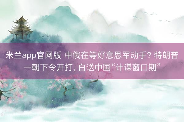 米兰app官网版 中俄在等好意思军动手? 特朗普一朝下令开打， 白送中国“计谋窗口期”