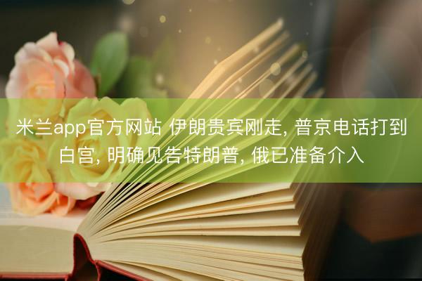 米兰app官方网站 伊朗贵宾刚走， 普京电话打到白宫， 明确见告特朗普， 俄已准备介入