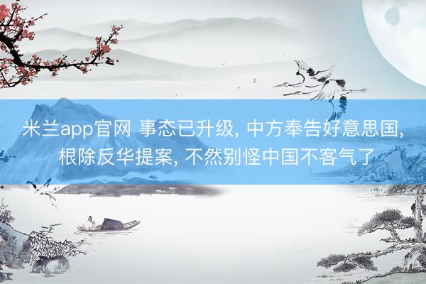 米兰app官网 事态已升级， 中方奉告好意思国， 根除反华提案， 不然别怪中国不客气了