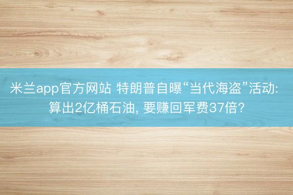 米兰app官方网站 特朗普自曝“当代海盗”活动: 算出2亿桶石油， 要赚回军费37倍?