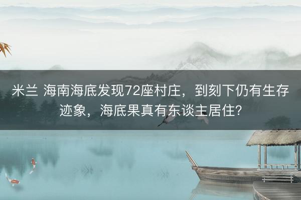 米兰 海南海底发现72座村庄，到刻下仍有生存迹象，海底果真有东谈主居住？