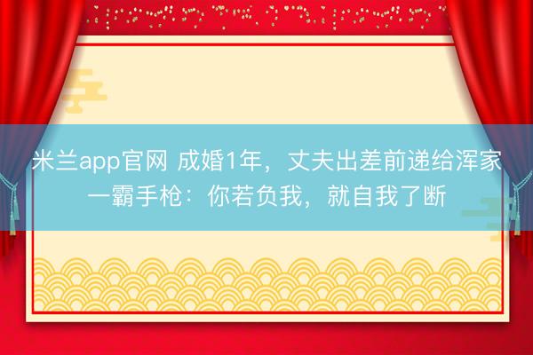 米兰app官网 成婚1年，丈夫出差前递给浑家一霸手枪：你若负我，就自我了断