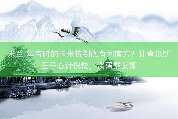 米兰 年青时的卡米拉到底有何魔力？让查尔斯王子心计恍惚，淡薄戴安娜