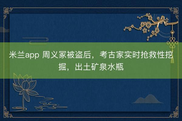 米兰app 周义冢被盗后，考古家实时抢救性挖掘，出土矿泉水瓶