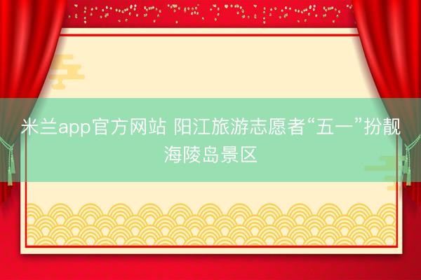 米兰app官方网站 阳江旅游志愿者“五一”扮靓海陵岛景区