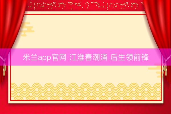 米兰app官网 江淮春潮涌 后生领前锋