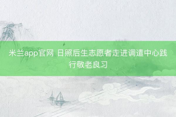 米兰app官网 日照后生志愿者走进调遣中心践行敬老良习