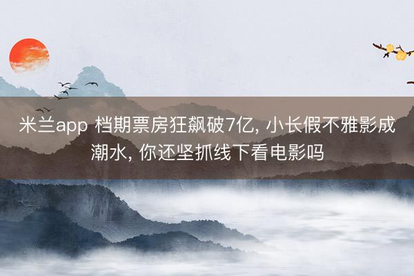 米兰app 档期票房狂飙破7亿， 小长假不雅影成潮水， 你还坚抓线下看电影吗