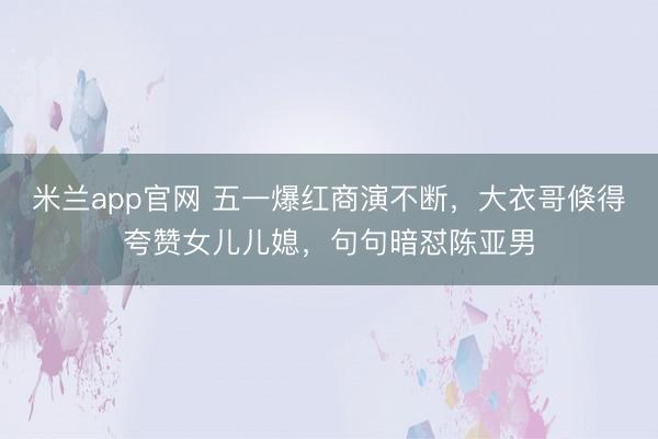 米兰app官网 五一爆红商演不断，大衣哥倏得夸赞女儿儿媳，句句暗怼陈亚男