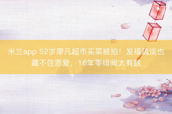 米兰app 52岁廖凡超市买菜被拍！发福疏淡也藏不住恩爱，16年零绯闻太有数