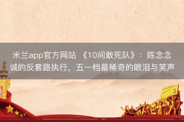 米兰app官方网站 《10间敢死队》：陈念念诚的反套路执行，五一档最稀奇的眼泪与笑声