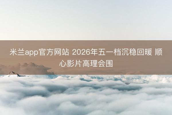 米兰app官方网站 2026年五一档沉稳回暖 顺心影片高理会围