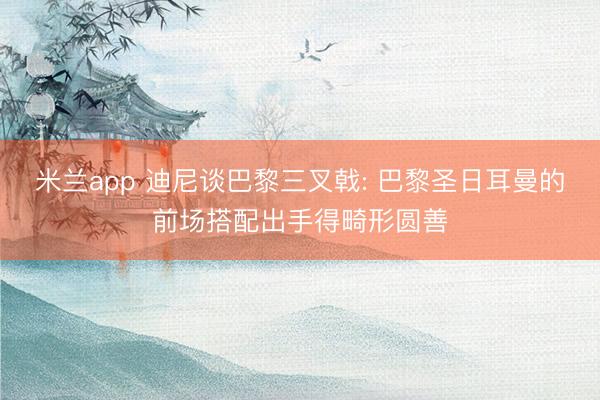 米兰app 迪尼谈巴黎三叉戟: 巴黎圣日耳曼的前场搭配出手得畸形圆善