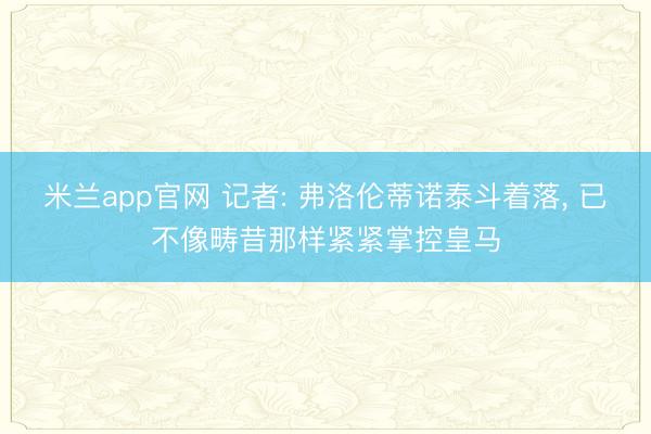 米兰app官网 记者: 弗洛伦蒂诺泰斗着落， 已不像畴昔那样紧紧掌控皇马