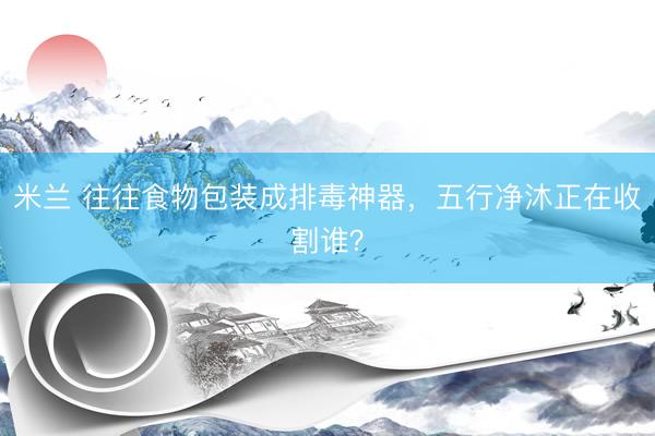 米兰 往往食物包装成排毒神器，五行净沐正在收割谁？