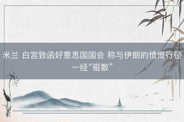 米兰 白宫致函好意思国国会 称与伊朗的愤慨行径一经“驱散”