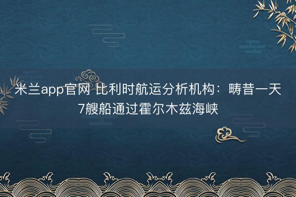 米兰app官网 比利时航运分析机构：畴昔一天7艘船通过霍尔木兹海峡