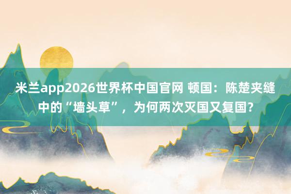 米兰app2026世界杯中国官网 顿国：陈楚夹缝中的“墙头草”，为何两次灭国又复国？